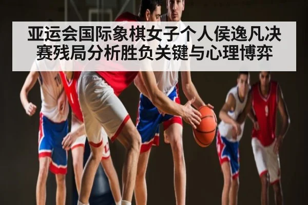 亚运会国际象棋女子个人侯逸凡决赛残局分析胜负关键与心理博弈 - com